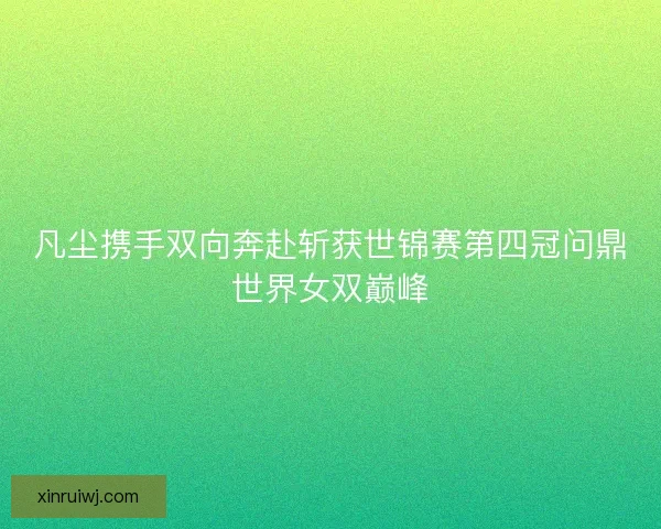 凡尘携手双向奔赴斩获世锦赛第四冠问鼎世界女双巅峰