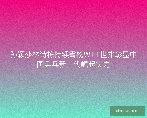 孙颖莎林诗栋持续霸榜WTT世排彰显中国乒乓新一代崛起实力