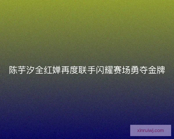 陈芋汐全红婵再度联手闪耀赛场勇夺金牌