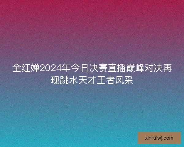 全红婵2024年今日决赛直播巅峰对决再现跳水天才王者风采