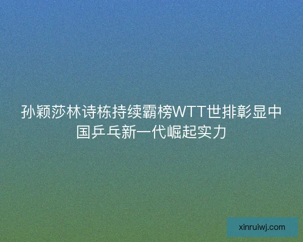 孙颖莎林诗栋持续霸榜WTT世排彰显中国乒乓新一代崛起实力