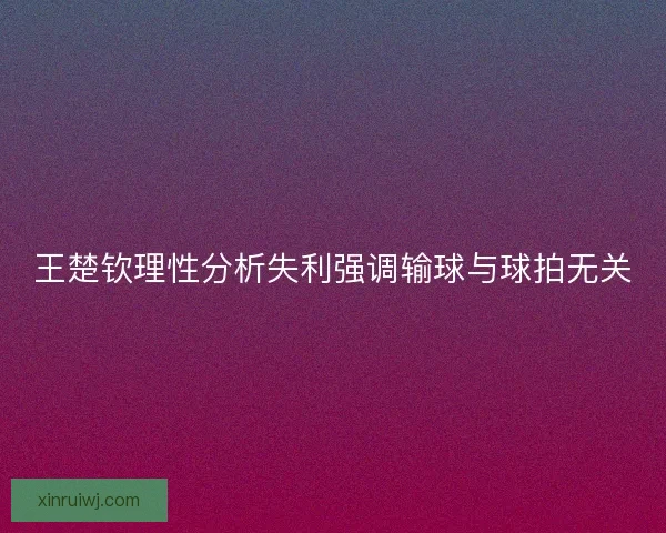 王楚钦理性分析失利强调输球与球拍无关 王楚钦理性分析失利强调输球与球拍无关