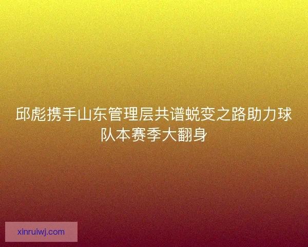 邱彪携手山东管理层共谱蜕变之路助力球队本赛季大翻身 邱彪携手山东管理层共谱蜕变之路助力球队本赛季大翻身