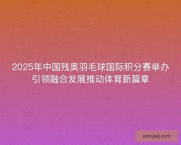 2025年中国残奥羽毛球国际积分赛举办引领融合发展推动体育新篇章 2025年中国残奥羽毛球国际积分赛举办引领融合发展推动体育新篇章