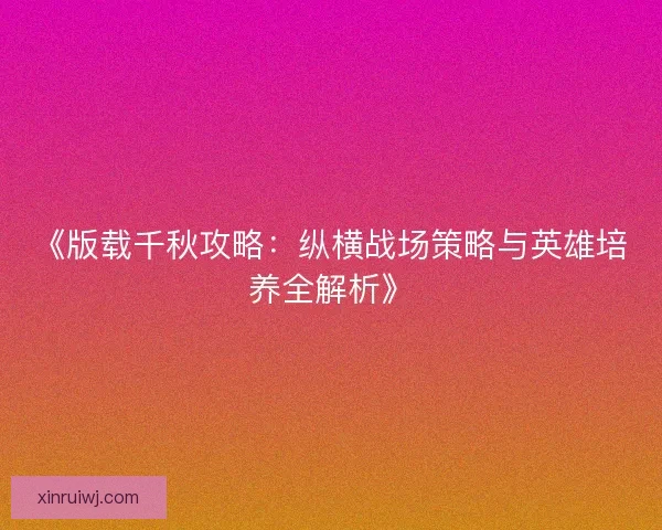 《版载千秋攻略:纵横战场策略与英雄培养全解析》 《版载千秋攻略:纵横战场策略与英雄培养全解析》