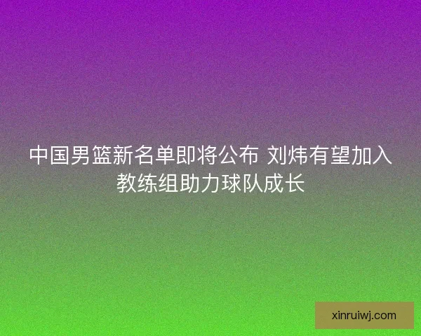 中国男篮新名单即将公布 刘炜有望加入教练组助力球队成长 中国男篮新名单即将公布 刘炜有望加入教练组助力球队成长