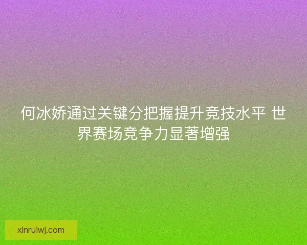 何冰娇通过关键分把握提升竞技水平 世界赛场竞争力显著增强 何冰娇通过关键分把握提升竞技水平 世界赛场竞争力显著增强