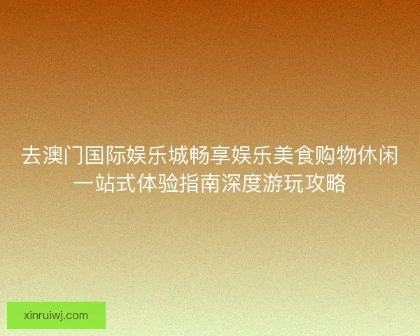 去澳门国际娱乐城畅享娱乐美食购物休闲一站式体验指南深度游玩攻略 去澳门国际娱乐城畅享娱乐美食购物休闲一站式体验指南深度游玩攻略