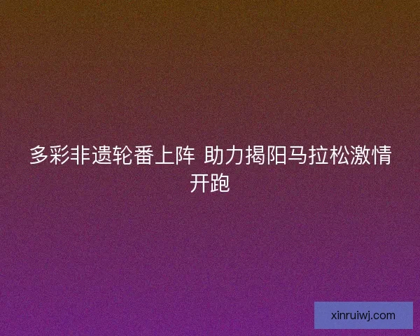 多彩非遗轮番上阵 助力揭阳马拉松激情开跑