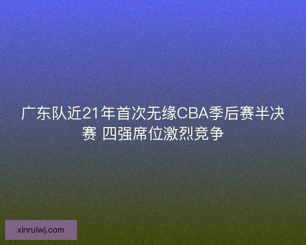 广东队近21年首次无缘CBA季后赛半决赛 四强席位激烈竞争 广东队近21年首次无缘CBA季后赛半决赛 四强席位激烈竞争