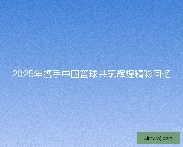 2025年携手中国篮球共筑辉煌精彩回忆