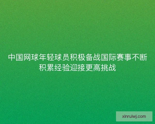 中国网球年轻球员积极备战国际赛事不断积累经验迎接更高挑战