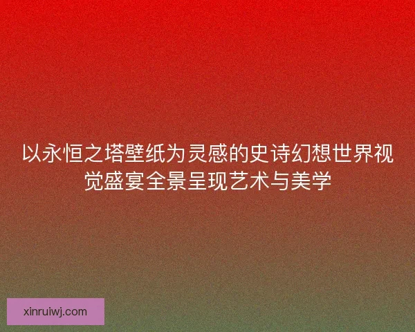 以永恒之塔壁纸为灵感的史诗幻想世界视觉盛宴全景呈现艺术与美学