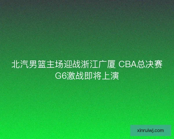 北汽男篮主场迎战浙江广厦 CBA总决赛G6激战即将上演