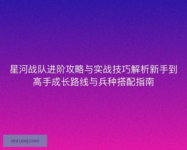 星河战队进阶攻略与实战技巧解析新手到高手成长路线与兵种搭配指南