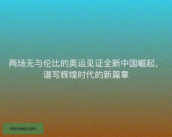 两场无与伦比的奥运见证全新中国崛起，谱写辉煌时代的新篇章