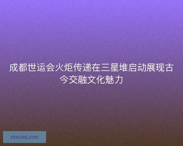 成都世运会火炬传递在三星堆启动展现古今交融文化魅力