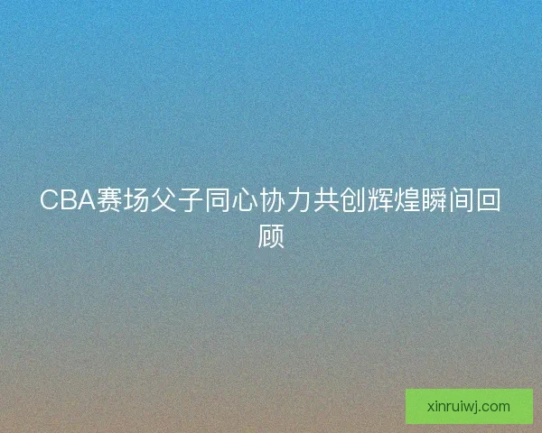 CBA赛场父子同心协力共创辉煌瞬间回顾