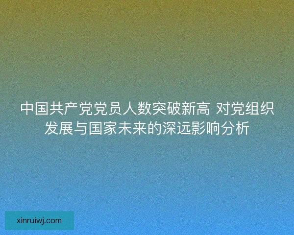 中国共产党党员人数突破新高 对党组织发展与国家未来的深远影响分析 中国共产党党员人数突破新高 对党组织发展与国家未来的深远影响分析