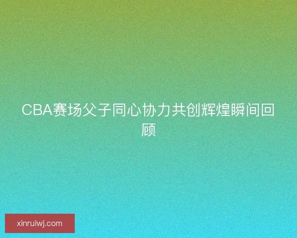CBA赛场父子同心协力共创辉煌瞬间回顾 CBA赛场父子同心协力共创辉煌瞬间回顾