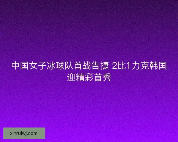 中国女子冰球队首战告捷 2比1力克韩国迎精彩首秀