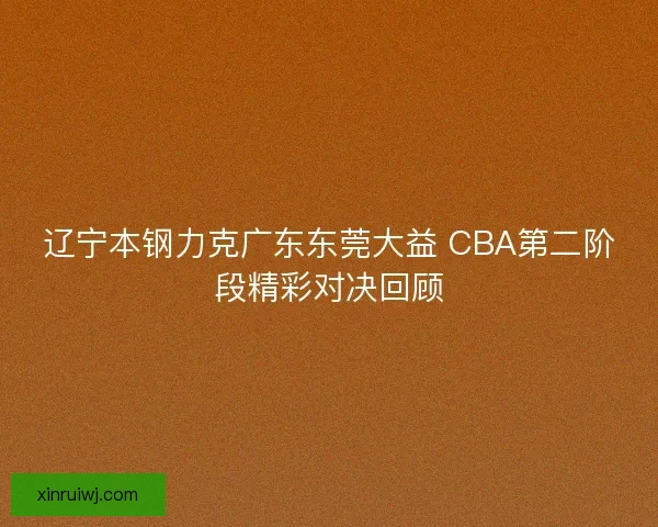 辽宁本钢力克广东东莞大益 CBA第二阶段精彩对决回顾