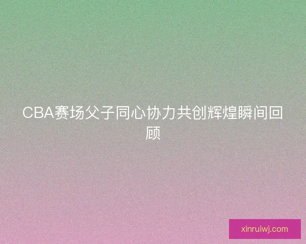 CBA赛场父子同心协力共创辉煌瞬间回顾