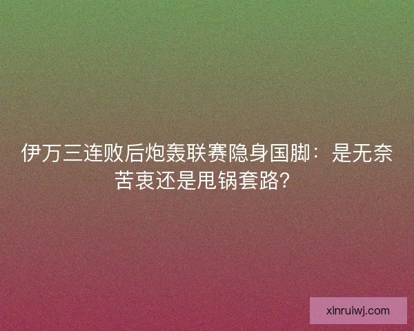 伊万三连败后炮轰联赛隐身国脚：是无奈苦衷还是甩锅套路？