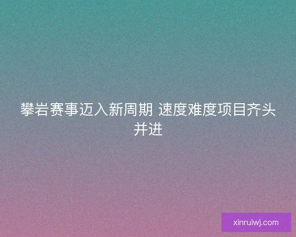 攀岩赛事迈入新周期 速度难度项目齐头并进