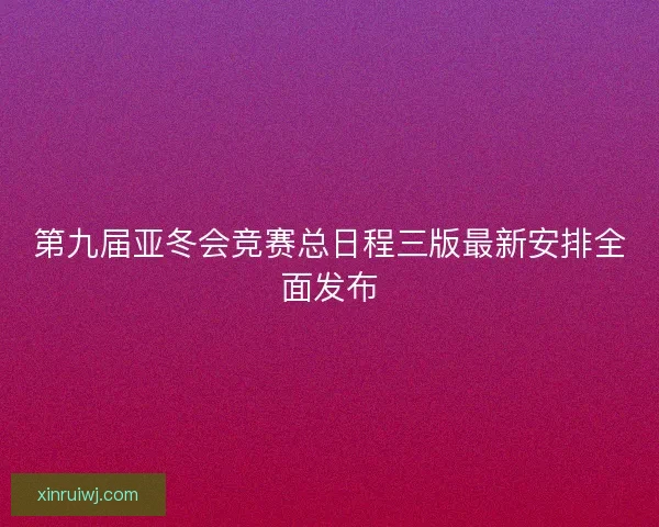 第九届亚冬会竞赛总日程三版最新安排全面发布