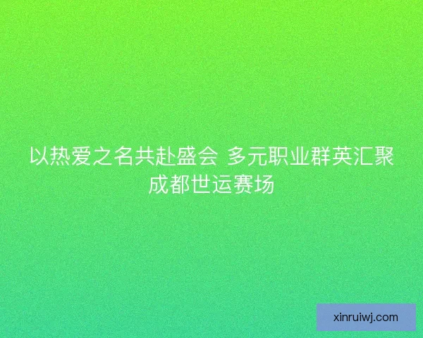 以热爱之名共赴盛会 多元职业群英汇聚成都世运赛场
