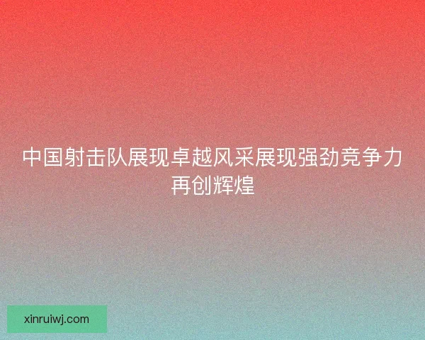 中国射击队展现卓越风采展现强劲竞争力再创辉煌