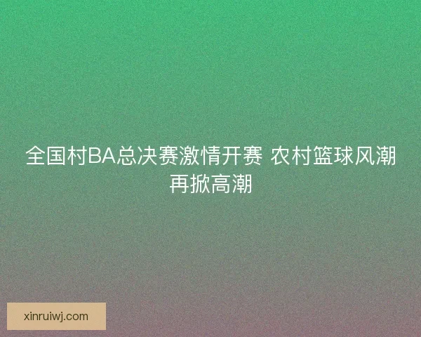全国村BA总决赛激情开赛 农村篮球风潮再掀高潮 全国村BA总决赛激情开赛 农村篮球风潮再掀高潮